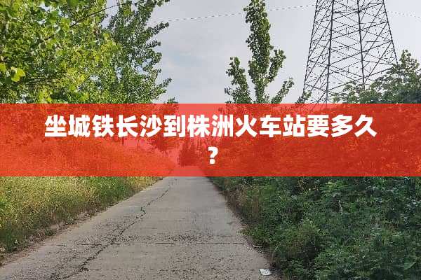坐城铁长沙到株洲火车站要多久？