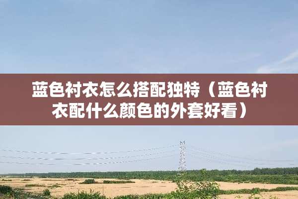 蓝色衬衣怎么搭配独特（蓝色衬衣配什么颜色的外套好看）