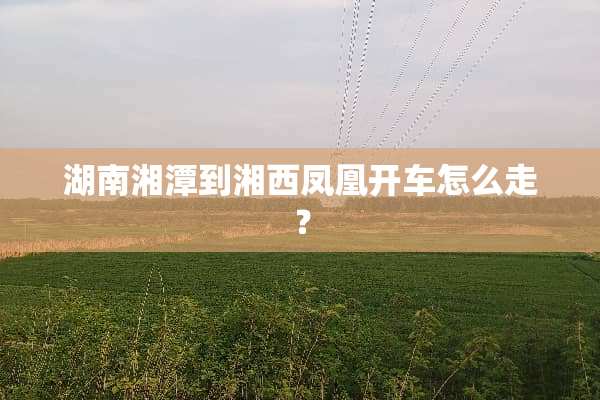 湖南湘潭到湘西凤凰开车怎么走？