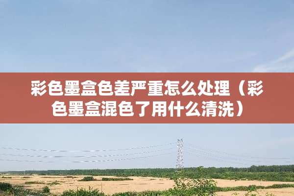 彩色墨盒色差严重怎么处理（彩色墨盒混色了用什么清洗）