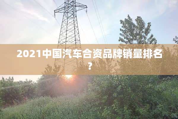 2021中国汽车合资品牌销量排名？