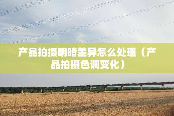 产品拍摄明暗差异怎么处理（产品拍摄色调变化）