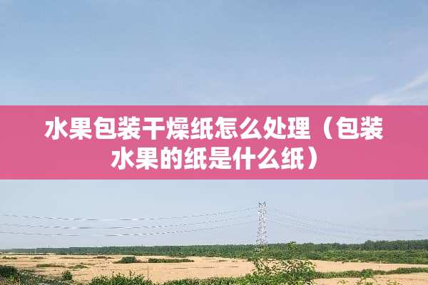 水果包装干燥纸怎么处理（包装水果的纸是什么纸）