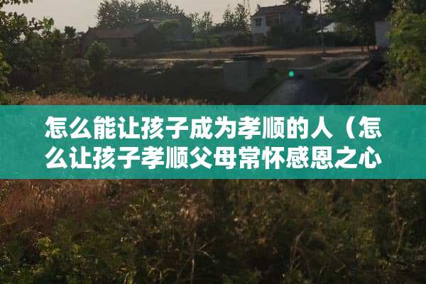 怎么能让孩子成为孝顺的人（怎么让孩子孝顺父母常怀感恩之心）