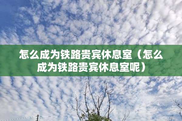 怎么成为铁路贵宾休息室（怎么成为铁路贵宾休息室呢）