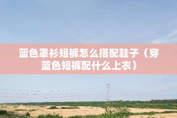 蓝色罩衫短裤怎么搭配鞋子（穿蓝色短裤配什么上衣）