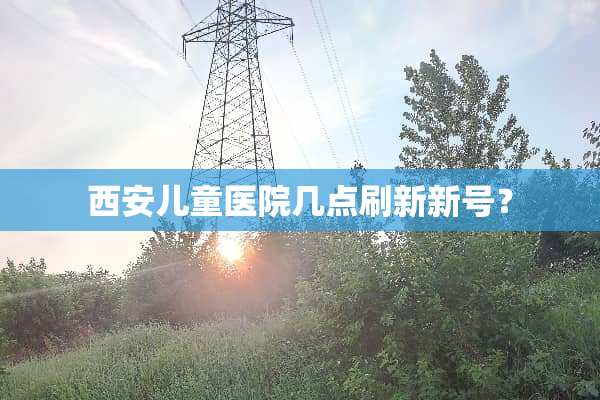 西安儿童医院几点刷新新号？