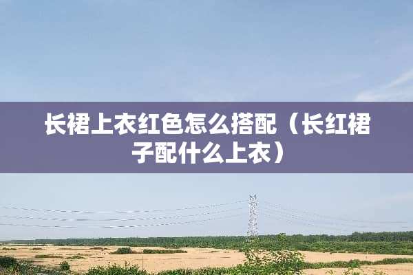 长裙上衣红色怎么搭配（长红裙子配什么上衣）