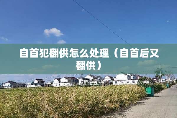 自首犯翻供怎么处理（自首后又翻供）