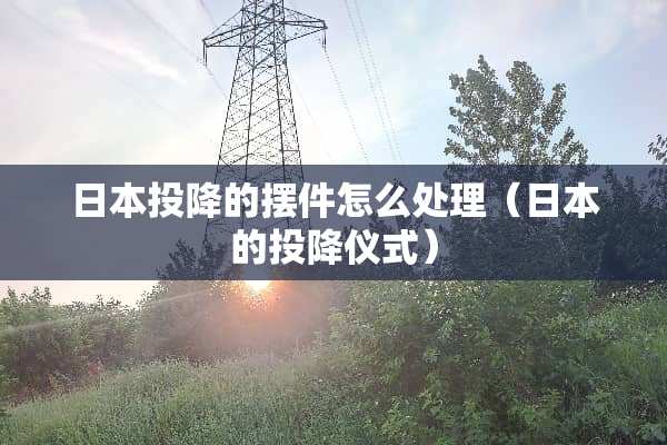 日本投降的摆件怎么处理（日本的投降仪式）
