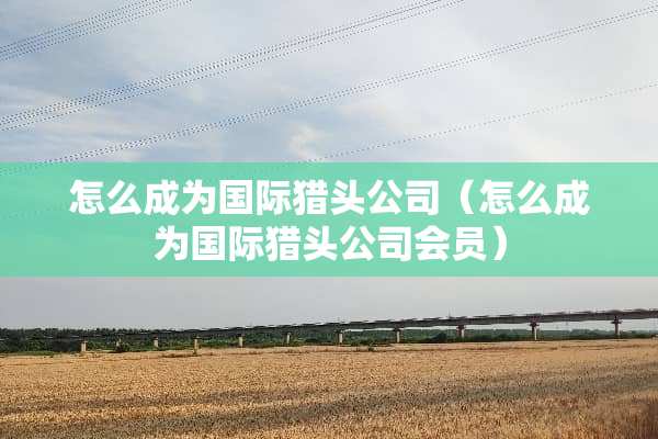 怎么成为国际猎头公司（怎么成为国际猎头公司会员）