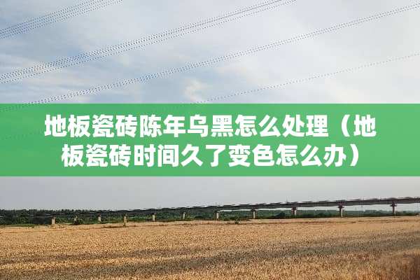 地板瓷砖陈年乌黑怎么处理（地板瓷砖时间久了变色怎么办）