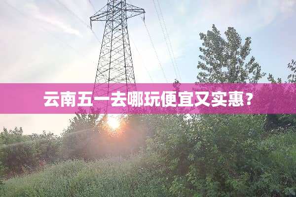 云南五一去哪玩便宜又实惠？