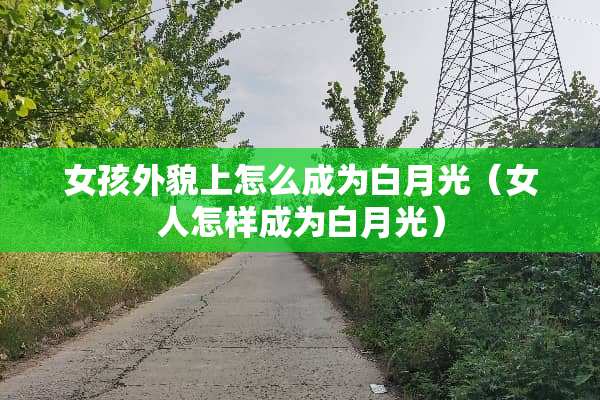 女孩外貌上怎么成为白月光（女人怎样成为白月光）