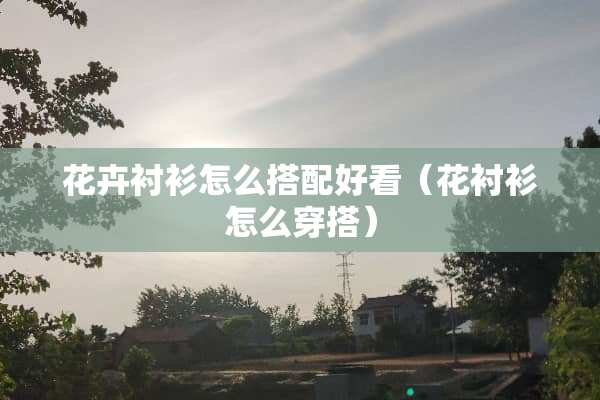 花卉衬衫怎么搭配好看（花衬衫怎么穿搭）