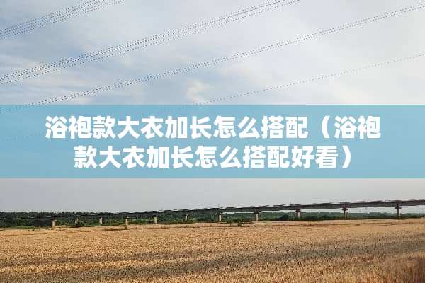 浴袍款大衣加长怎么搭配（浴袍款大衣加长怎么搭配好看）