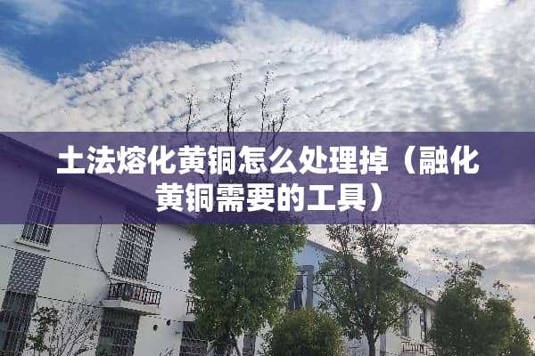 土法熔化黄铜怎么处理掉（融化黄铜需要的工具）