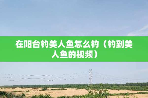 在阳台钓美人鱼怎么钓（钓到美人鱼的视频）