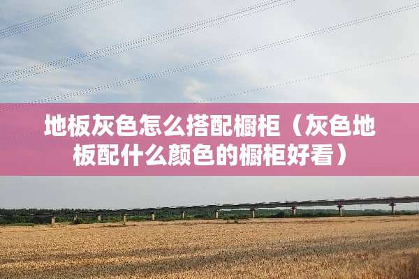 地板灰色怎么搭配橱柜（灰色地板配什么颜色的橱柜好看）