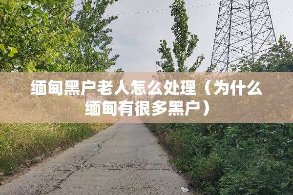 缅甸黑户老人怎么处理（为什么缅甸有很多黑户）