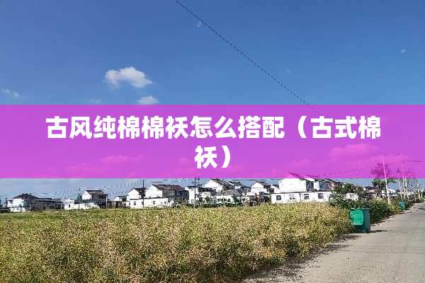 古风纯棉棉袄怎么搭配（古式棉袄）