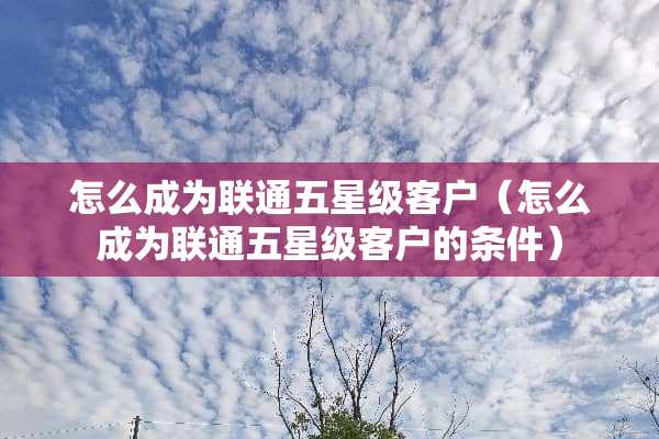 怎么成为联通五星级客户（怎么成为联通五星级客户的条件）