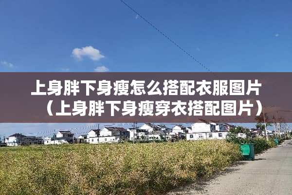 上身胖下身瘦怎么搭配衣服图片（上身胖下身瘦穿衣搭配图片）