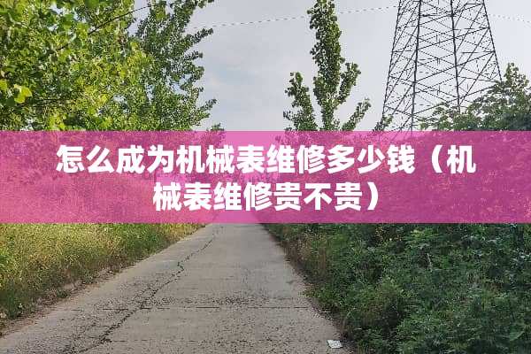 怎么成为机械表维修多少钱（机械表维修贵不贵）
