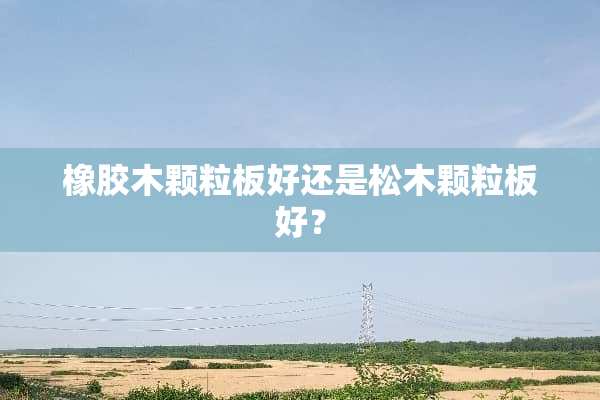 橡胶木颗粒板好还是松木颗粒板好？