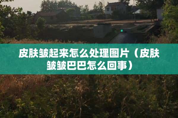 皮肤皱起来怎么处理图片（皮肤皱皱巴巴怎么回事）
