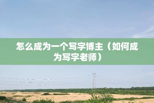 怎么成为一个写字博主（如何成为写字老师）