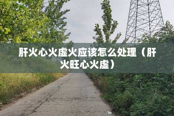 肝火心火虚火应该怎么处理（肝火旺心火虚）