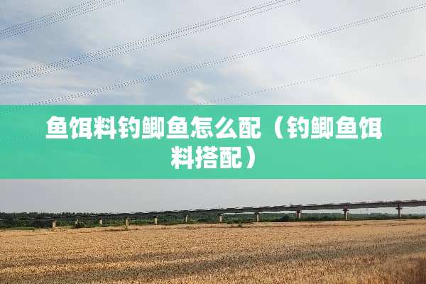 鱼饵料钓鲫鱼怎么配（钓鲫鱼饵料搭配）