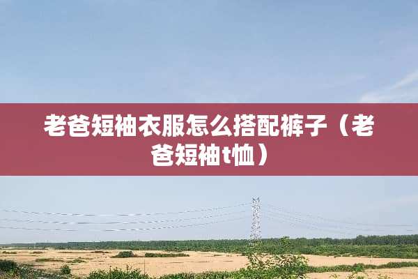 老爸短袖衣服怎么搭配裤子（老爸短袖t恤）