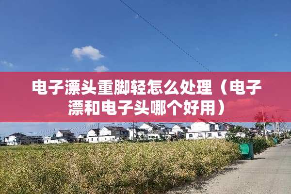 电子漂头重脚轻怎么处理（电子漂和电子头哪个好用）