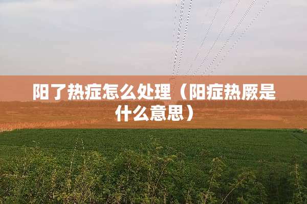阳了热症怎么处理（阳症热厥是什么意思）
