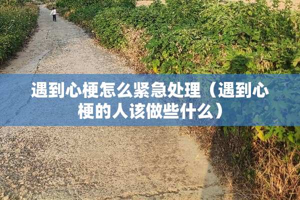遇到心梗怎么紧急处理（遇到心梗的人该做些什么）