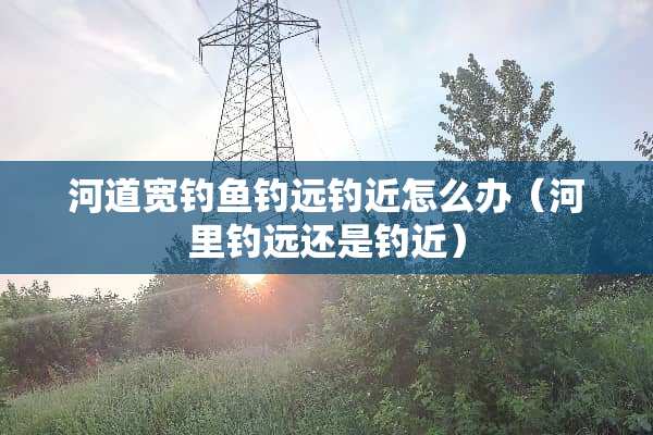 河道宽钓鱼钓远钓近怎么办（河里钓远还是钓近）
