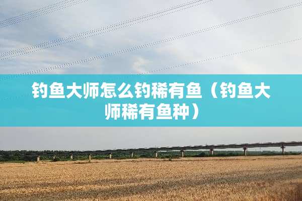 钓鱼大师怎么钓稀有鱼（钓鱼大师稀有鱼种）