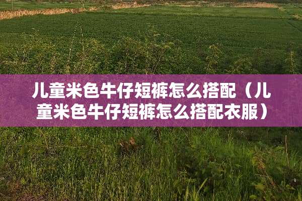 儿童米色牛仔短裤怎么搭配（儿童米色牛仔短裤怎么搭配衣服）