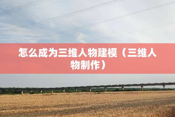 怎么成为三维人物建模（三维人物制作）