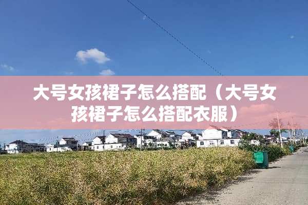 大号女孩裙子怎么搭配（大号女孩裙子怎么搭配衣服）