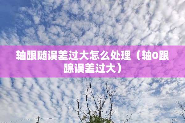 轴跟随误差过大怎么处理（轴0**误差过大）