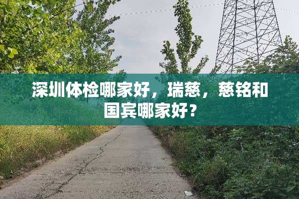 深圳体检哪家好，瑞慈，慈铭和国宾哪家好？