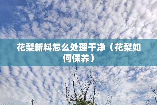 花梨新料怎么处理干净（花梨如何保养）