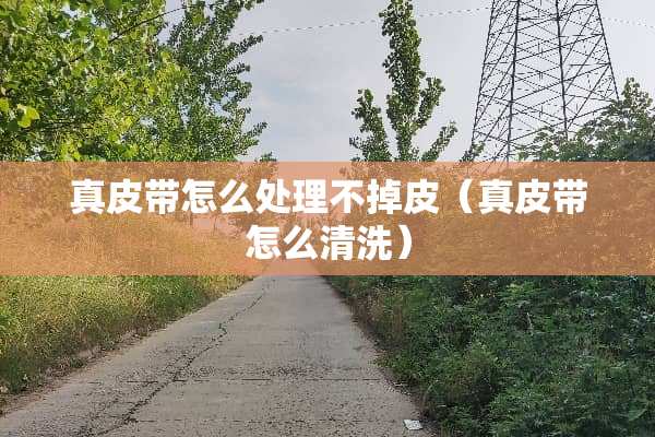 真皮带怎么处理不掉皮（真皮带怎么清洗）