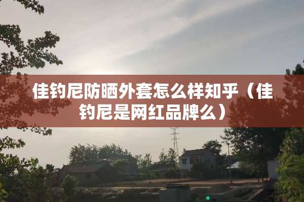 佳钓尼防晒外套怎么样知乎（佳钓尼是网红品牌么）