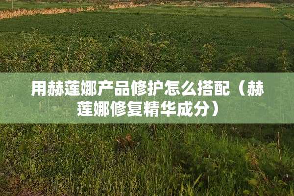 用赫莲娜产品修护怎么搭配（赫莲娜修复精华成分）