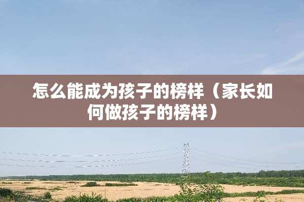 怎么能成为孩子的榜样（家长如何做孩子的榜样）
