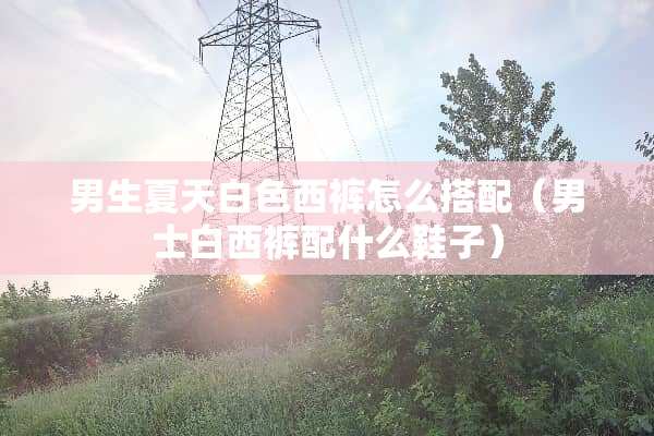 男生夏天白色西裤怎么搭配（男士白西裤配什么鞋子）